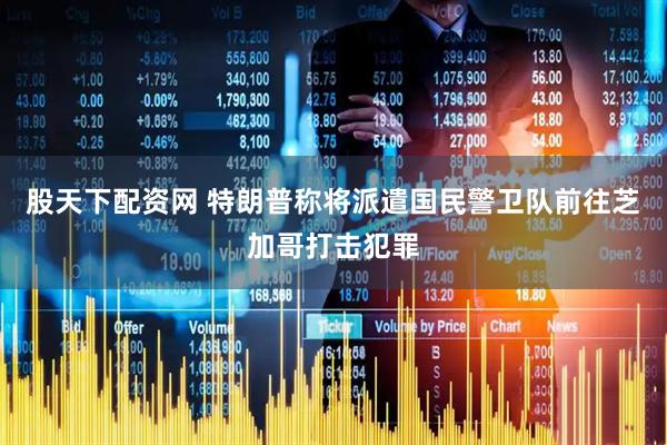 股天下配资网 特朗普称将派遣国民警卫队前往芝加哥打击犯罪