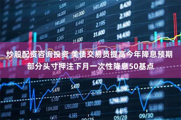 炒股配资咨询投资 美债交易员提高今年降息预期 部分头寸押注下月一次性降息50基点