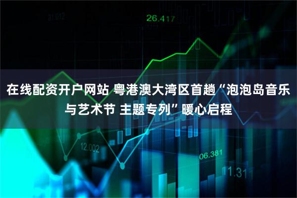 在线配资开户网站 粤港澳大湾区首趟“泡泡岛音乐与艺术节 主题专列”暖心启程