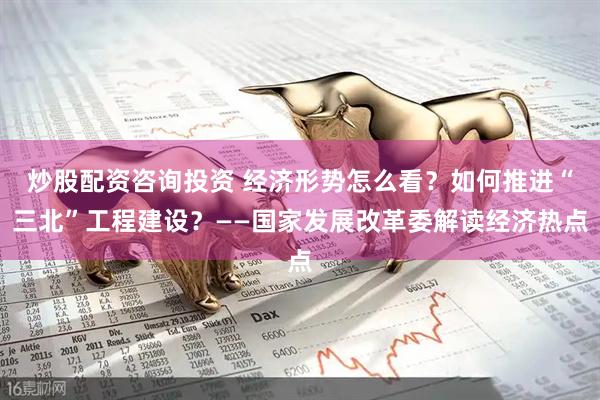 炒股配资咨询投资 经济形势怎么看？如何推进“三北”工程建设？——国家发展改革委解读经济热点