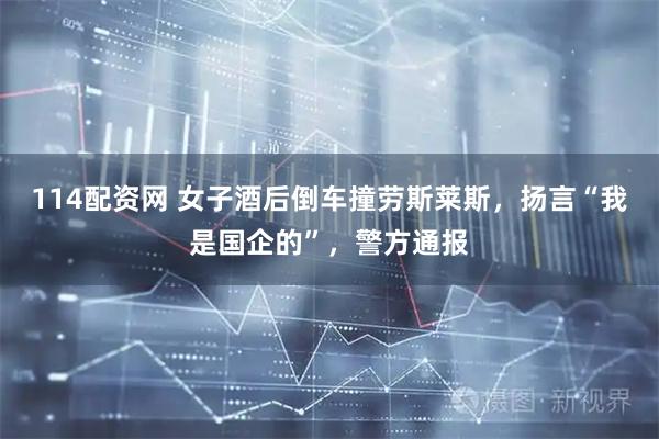 114配资网 女子酒后倒车撞劳斯莱斯，扬言“我是国企的”，警方通报